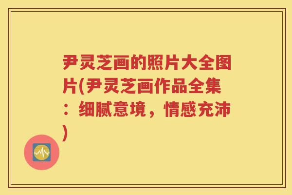 尹灵芝画的照片大全图片(尹灵芝画作品全集:细腻意境,情感充沛) 尹灵芝画的照片大全图片(尹灵芝画作品全集:细腻意境,情感充沛)