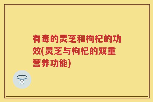 有毒的灵芝和枸杞的功效(灵芝与枸杞的双重营养功能)