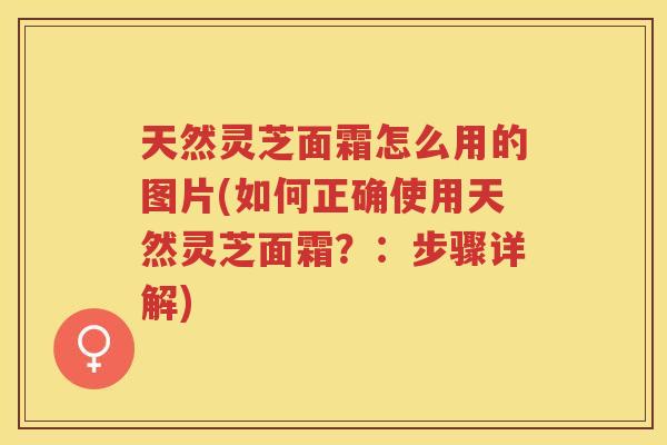 天然灵芝面霜怎么用的图片(如何正确使用天然灵芝面霜?:步骤详解) 天然灵芝面霜怎么用的图片(如何正确使用天然灵芝面霜?:步骤详解)