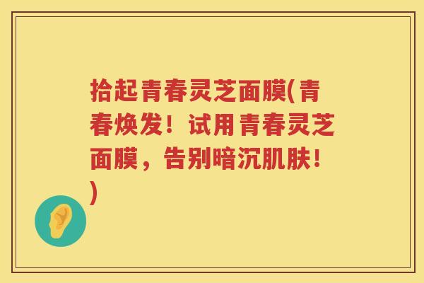 拾起青春灵芝面膜(青春焕发！试用青春灵芝面膜，告别暗沉！)
