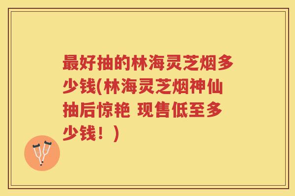 好抽的林海灵芝烟多少钱(林海灵芝烟神仙抽后惊艳 现售低至多少钱!) 好抽的林海灵芝烟多少钱(林海灵芝烟神仙抽后惊艳 现售低至多少钱!)