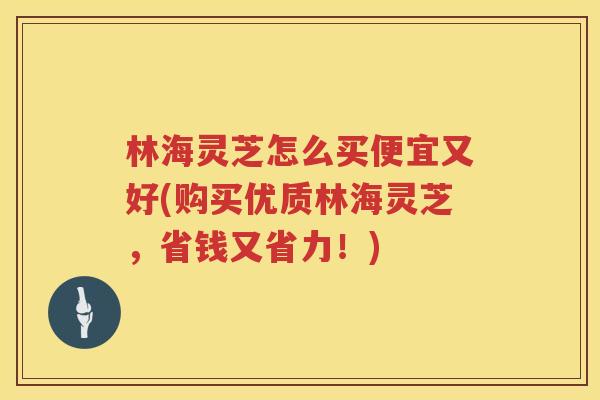 林海灵芝怎么买便宜又好(购买优质林海灵芝，省钱又省力！)