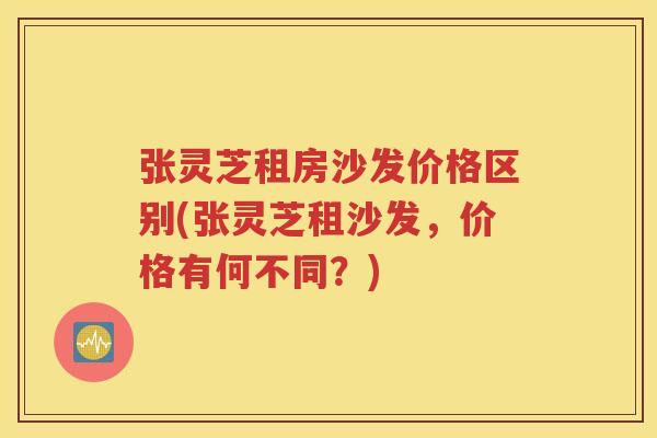 张灵芝租房沙发价格区别(张灵芝租沙发,价格有何不同?) 张灵芝租房沙发价格区别(张灵芝租沙发,价格有何不同?)