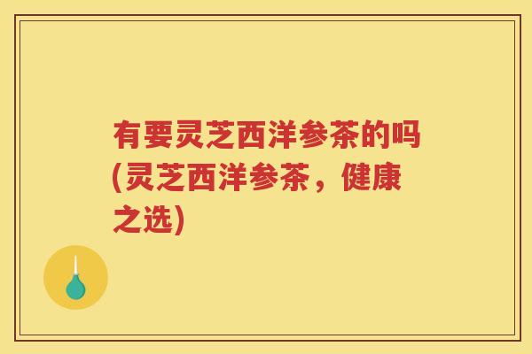 有要灵芝西洋参茶的吗(灵芝西洋参茶，健康之选)