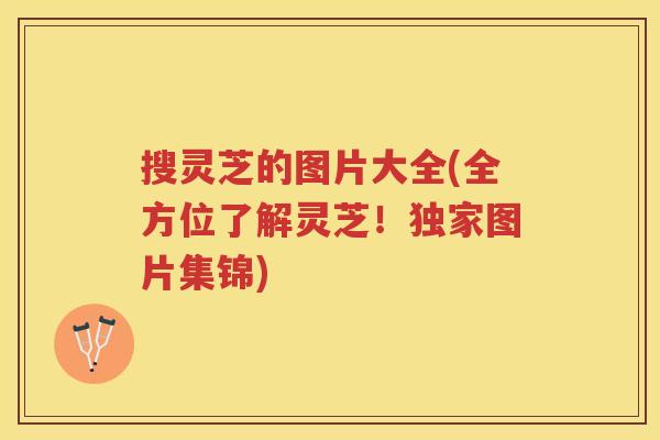 搜灵芝的图片大全(全方位了解灵芝！独家图片集锦)