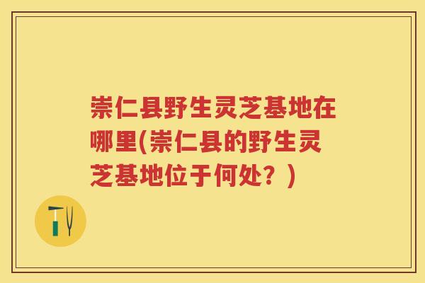 崇仁县野生灵芝基地在哪里(崇仁县的野生灵芝基地位于何处？)