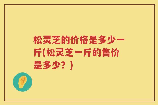 松灵芝的价格是多少一斤(松灵芝一斤的售价是多少？)