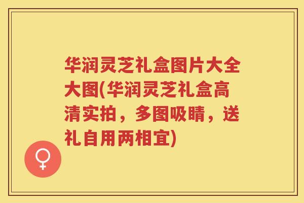 华润灵芝礼盒图片大全大图(华润灵芝礼盒高清实拍，多图吸睛，送礼自用两相宜)