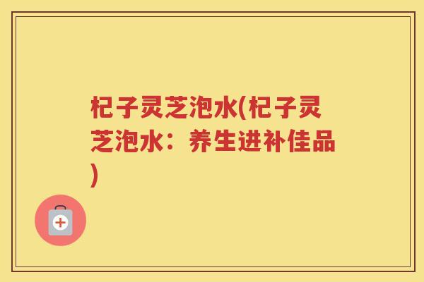 杞子灵芝泡水(杞子灵芝泡水:养生进补佳品) 杞子灵芝泡水(杞子灵芝泡水:养生进补佳品)