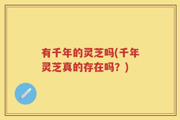 有千年的灵芝吗(千年灵芝真的存在吗？)