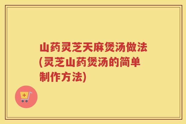 山药灵芝天麻煲汤做法(灵芝山药煲汤的简单制作方法) 山药灵芝天麻煲汤做法(灵芝山药煲汤的简单制作方法)