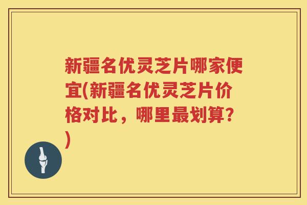 新疆名优灵芝片哪家便宜(新疆名优灵芝片价格对比，哪里划算？)