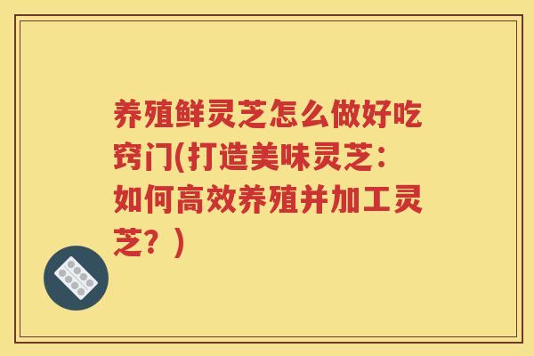养殖鲜灵芝怎么做好吃窍门(打造美味灵芝：如何高效养殖并加工灵芝？)