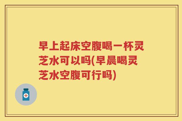 早上起床空腹喝一杯灵芝水可以吗(早晨喝灵芝水空腹可行吗)