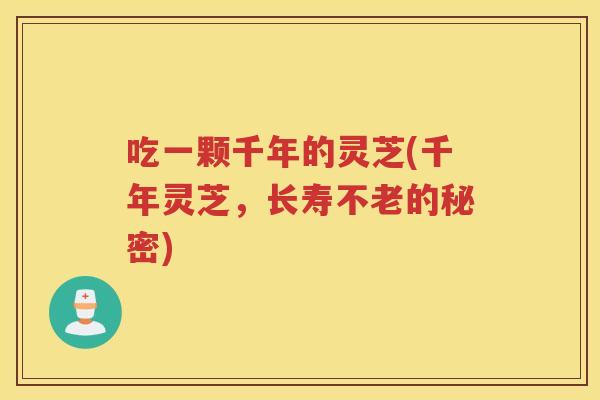 吃一颗千年的灵芝(千年灵芝,长寿不老的秘密) 吃一颗千年的灵芝(千年灵芝,长寿不老的秘密)