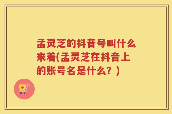 孟灵芝的抖音号叫什么来着(孟灵芝在抖音上的账号名是什么?) 孟灵芝的抖音号叫什么来着(孟灵芝在抖音上的账号名是什么?)
