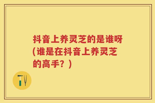 抖音上养灵芝的是谁呀(谁是在抖音上养灵芝的高手？)