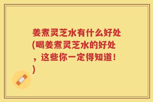 姜煮灵芝水有什么好处(喝姜煮灵芝水的好处,这些你一定得知道!) 姜煮灵芝水有什么好处(喝姜煮灵芝水的好处,这些你一定得知道!)