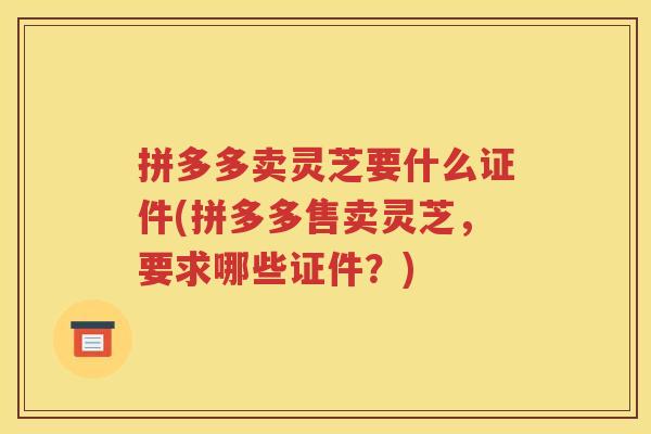拼多多卖灵芝要什么证件(拼多多售卖灵芝，要求哪些证件？)