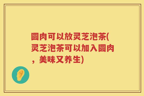 圆肉可以放灵芝泡茶(灵芝泡茶可以加入圆肉，美味又养生)
