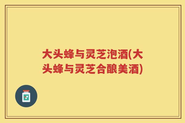 大头蜂与灵芝泡酒(大头蜂与灵芝合酿美酒)