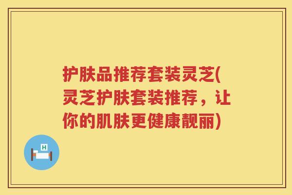 护肤品推荐套装灵芝(灵芝护肤套装推荐，让你的更健康靓丽)