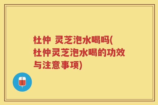 杜仲 灵芝泡水喝吗(杜仲灵芝泡水喝的功效与注意事项) 杜仲 灵芝泡水喝吗(杜仲灵芝泡水喝的功效与注意事项)