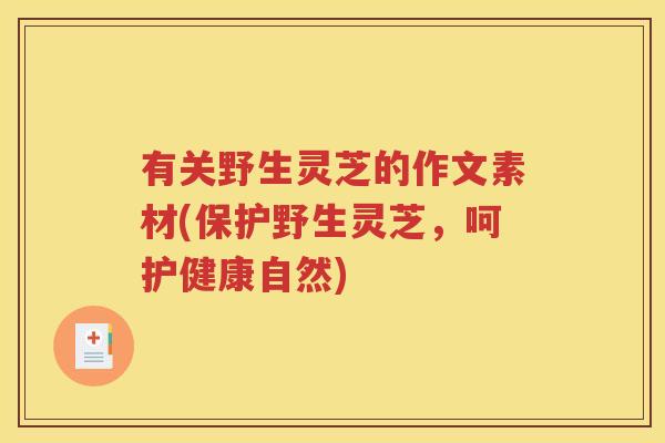 有关野生灵芝的作文素材(保护野生灵芝,呵护健康自然) 有关野生灵芝的作文素材(保护野生灵芝,呵护健康自然)