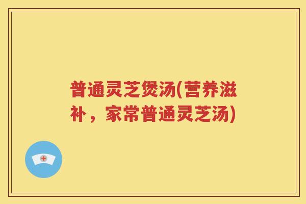 普通灵芝煲汤(营养滋补,家常普通灵芝汤) 普通灵芝煲汤(营养滋补,家常普通灵芝汤)