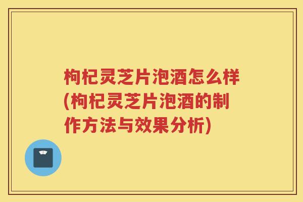 枸杞灵芝片泡酒怎么样(枸杞灵芝片泡酒的制作方法与效果分析)