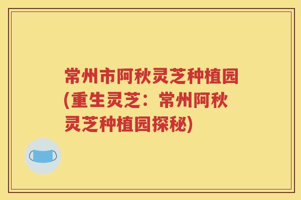常州市阿秋灵芝种植园(重生灵芝：常州阿秋灵芝种植园探秘)