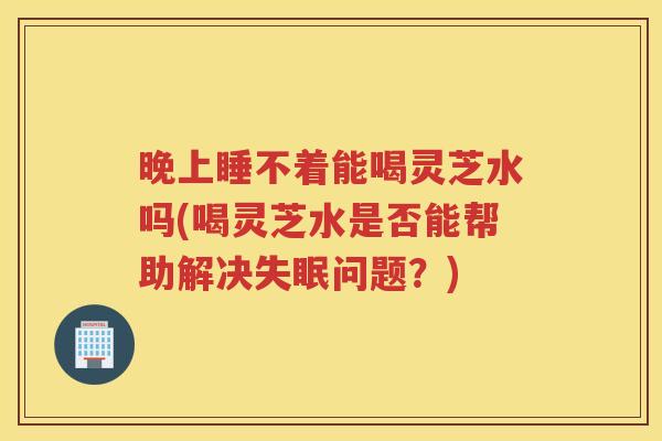 晚上睡不着能喝灵芝水吗(喝灵芝水是否能帮助解决问题？)