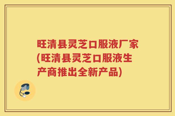 旺清县灵芝口服液厂家(旺清县灵芝口服液生产商推出全新产品)