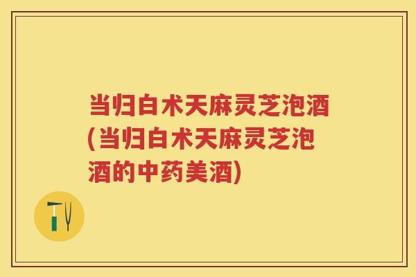 当归白术天麻灵芝泡酒(当归白术天麻灵芝泡酒的美酒)
