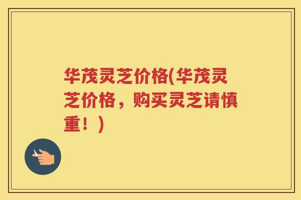 华茂灵芝价格(华茂灵芝价格，购买灵芝请慎重！)