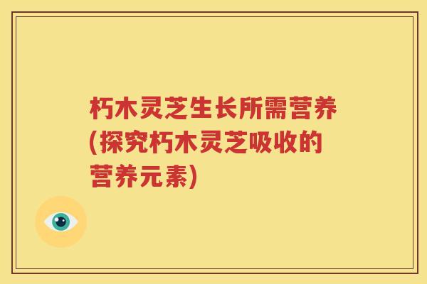 朽木灵芝生长所需营养(探究朽木灵芝吸收的营养元素) 朽木灵芝生长所需营养(探究朽木灵芝吸收的营养元素)
