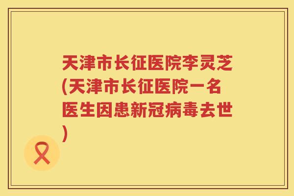 天津市长征医院李灵芝(天津市长征医院一名医生因患新冠去世)