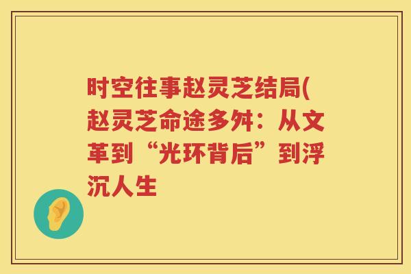 时空往事赵灵芝结局(赵灵芝命途多舛：从文革到“光环背后”到浮沉人生