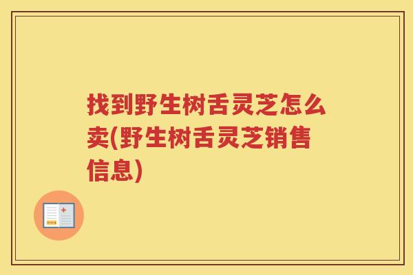 找到野生树舌灵芝怎么卖(野生树舌灵芝销售信息)