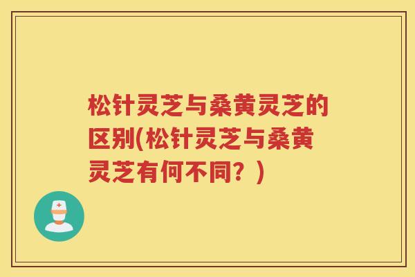 松针灵芝与桑黄灵芝的区别(松针灵芝与桑黄灵芝有何不同?) 松针灵芝与桑黄灵芝的区别(松针灵芝与桑黄灵芝有何不同?)