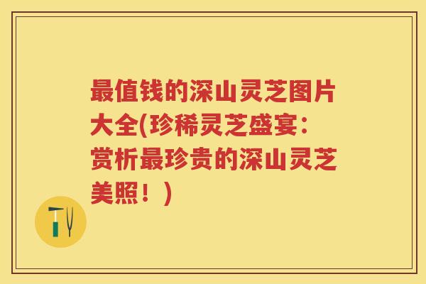 值钱的深山灵芝图片大全(珍稀灵芝盛宴：赏析珍贵的深山灵芝美照！)
