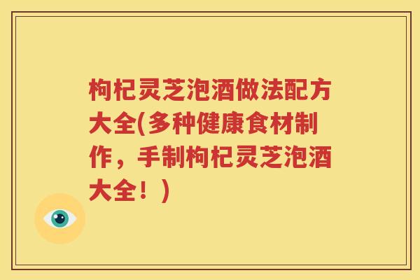 枸杞灵芝泡酒做法配方大全(多种健康食材制作，手制枸杞灵芝泡酒大全！)