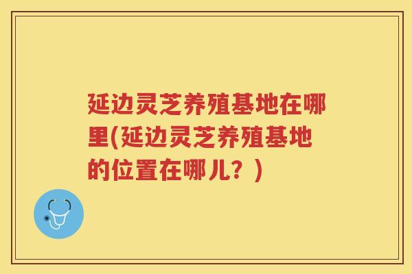 延边灵芝养殖基地在哪里(延边灵芝养殖基地的位置在哪儿？)