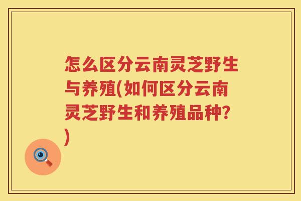 怎么区分云南灵芝野生与养殖(如何区分云南灵芝野生和养殖品种?) 怎么区分云南灵芝野生与养殖(如何区分云南灵芝野生和养殖品种?)