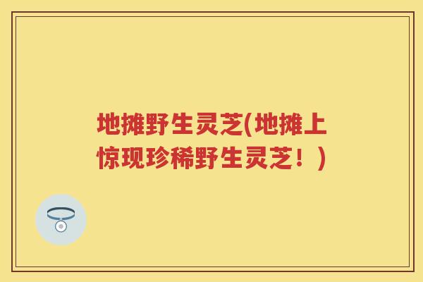 地摊野生灵芝(地摊上惊现珍稀野生灵芝！)
