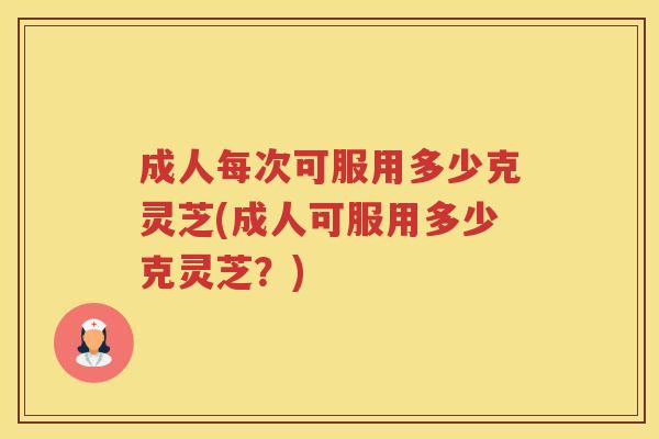 成人每次可服用多少克灵芝(成人可服用多少克灵芝?) 成人每次可服用多少克灵芝(成人可服用多少克灵芝?)
