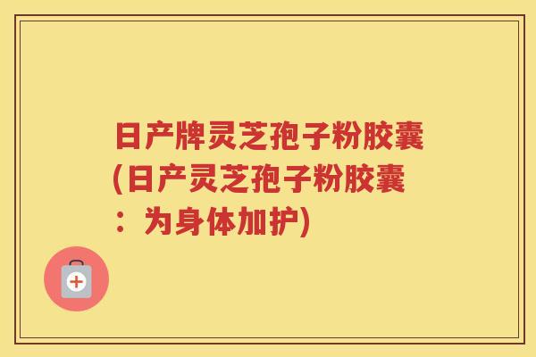 日产牌灵芝孢子粉胶囊(日产灵芝孢子粉胶囊：为身体加护)