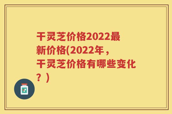 干灵芝价格2022新价格(2022年,干灵芝价格有哪些变化?) 干灵芝价格2022新价格(2022年,干灵芝价格有哪些变化?)