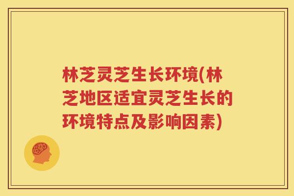 林芝灵芝生长环境(林芝地区适宜灵芝生长的环境特点及影响因素)