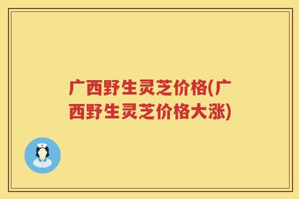 广西野生灵芝价格(广西野生灵芝价格大涨)